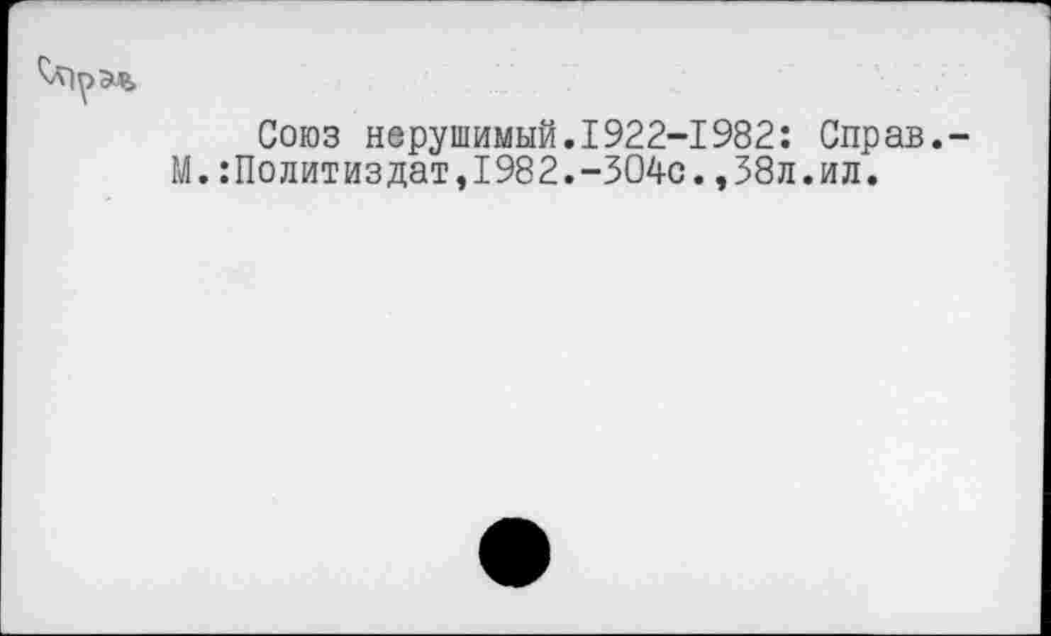 ﻿Союз нерушимый.1922-1982: Справ.-М.Политиздат,1982.-304с.,38л.ил.